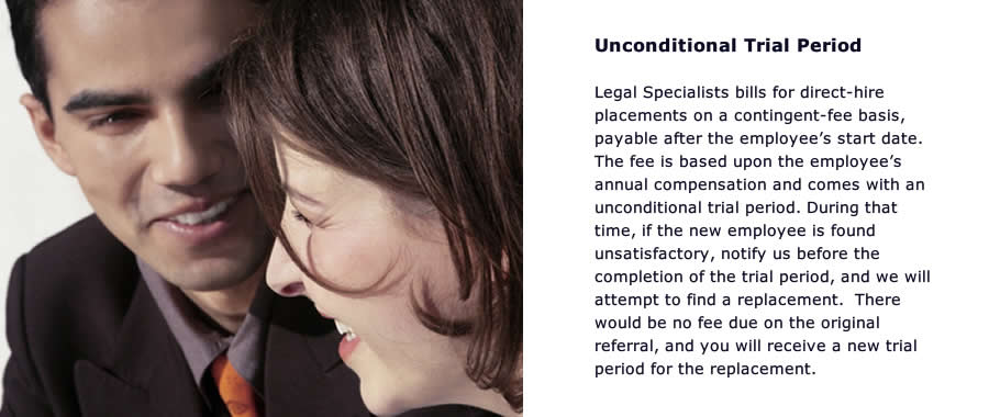 Unconditional Trial Period legal Specialists bills for direct-hire placements on a contingent feel basis, payable after the employees start date.   The fee is based up on the employees annual compensations ad come with an unconditional trial period. 