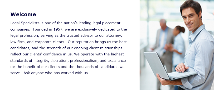 Welcome
Legal Specialists is one of the nationâï¿½ï¿½s leading legal placement services.  Founded in 1957, we are exclusively dedicated to the legal profession, serving as the trusted advisor to our attorney, law firm, and corporate clients.  Our reputation brings us the best candidates, and the strength of our ongoing client relationships reflect our clientsâï¿½ï¿½ confidence in us. We operate with the highest standards of integrity, discretion, professionalism, and excellence for the benefit of our clients and the thousands of candidates we serve.  Ask anyone who has worked with us. 
